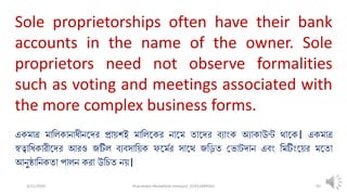 3/11/2020 Khandoker Mufakkher Hossain/ 01911689503 95
Sole proprietorships often have their bank
accounts in the name of the owner. Sole
proprietors need not observe formalities
such as voting and meetings associated with
the more complex business forms.
একমাত্র মালিকানাধীনতদর প্রা়িশই মালিতকর নাতম তাতদর ব্যাংক অযাকাউন্ট থাতক। একমাত্র
স্বত্বালধকারীতদর আরও জটিি ব্যব্সাল়িক ফতমপর সাতথ জল়িত ভ াটদান এব্ং লমটিংত়ির মততা
আনুষ্ঠালনকতা পািন করা উনলিত ন়ি।
 