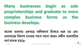 3/11/2020 Khandoker Mufakkher Hossain/ 01911689503 97
Many businesses begin as sole
proprietorships and graduate to more
complex business forms as the
business develops.
অকনক ব্যব্সায় একমাত্র মাধিকানা ধহসাকব্ শুরু হয় এব্ং
ব্যব্সাকয়র ধব্কাশ হওয়ার সাকে সাকে আরও জটিি ব্যব্সাধয়ক
ফমম স্নাতক হয়।a
 