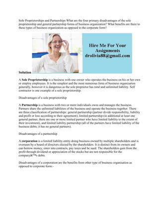 Sole Proprietorships and Partnerships What are the four primary disadvantages of the sole
proprietorship and general partnership forms of business organization? What benefits are there to
these types of business organization as opposed to the corporate form?
Solution
A Sole Proprietorship is a business with one owner who operates the business on his or her own
or employ employees. It is the simplest and the most numerous form of business organization
generally, however it is dangerous as the sole proprietor has total and unlimited liability. Self
contractor is one example of a sole proprietorship.
Disadvantages of a sole proprietorship
A Partnership is a business with two or more individuals owns and manages the business.
Partners share the unlimited liabilities of the business and operate the business together. There
are three classification of partnerships: general partnership (partner divide responsibility, liability
and profit or loss according to their agreement), limited partnership (in additional at least one
general partner, there are one or more limited partner who have limited liability to the extent of
their investment), and limited liability partnership (all of the partners have limited liability of the
business debts; it has no general partners).
Disadvantages of a partnership
A corporation is a limited liability entity doing business owned by multiple shareholders and is
overseen by a board of directors elected by the shareholders. It is distinct from its owners and
can borrow money, enter into contracts, pay taxes and be sued. The shareholders gain from the
profit through dividend or appreciation of the stocks but are not responsible for the
companyâ€™s debts.
Disadvantages of a corporation are the benefits from other type of bsuiness organisation as
opposed to corporate form:-
 