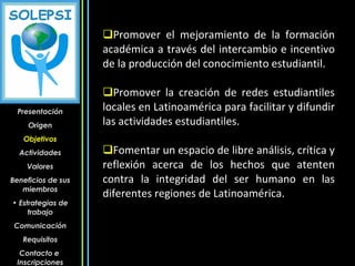 Promover el mejoramiento de la formación académica a través del intercambio e incentivo de la producción del conocimiento estudiantil. Promover la creación de redes estudiantiles locales en Latinoamérica para facilitar y difundir las actividades estudiantiles. Fomentar un espacio de libre análisis, crítica y reflexión acerca de los hechos que atenten contra la integridad del ser humano en las diferentes regiones de Latinoamérica. Presentación Origen Objetivos Actividades Valores Beneficios de sus miembros Estrategias de trabajo Comunicación Requisitos Contacto e  Inscripciones 