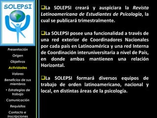La SOLEPSI creará y auspiciara la  Revista Latinoamericana de Estudiantes de Psicología , la cual se publicará trimestralmente.  La SOLEPSI posee una funcionalidad a través de una red exterior de Coordinadores Nacionales por cada país en Latinoamérica y una red Interna de Coordinación interuniversitaria a nivel de País, en donde ambas mantienen una relación Horizontal. La SOLEPSI formará diversos equipos de trabajo de orden latinoamericano, nacional y local, en distintas áreas de la psicología.  Presentación Origen Objetivos Actividades Valores Beneficios de sus miembros Estrategias de trabajo Comunicación Requisitos Contacto e  Inscripciones 
