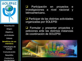 Participación en proyectos e investigaciones a nivel nacional y latinoamericano. Participar de las distintas actividades organizadas por SOLEPSI Formular y presentar proyectos y peticiones ante las distintas instancias de coordinación de SOLEPSI Presentación Origen Objetivos Actividades Valores Beneficios de sus miembros Estrategias de trabajo Comunicación Requisitos Contacto e  Inscripciones 