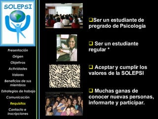 Ser un estudiante de pregrado de Psicología Ser un estudiante regular * Aceptar y cumplir los valores de la SOLEPSI Muchas ganas de conocer nuevas personas, informarte y participar. Presentación Origen Objetivos Actividades Valores Beneficios de sus miembros Estrategias de trabajo Comunicación Requisitos Contacto e  Inscripciones 