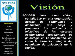 Presentación Origen Objetivos Actividades Valores Beneficios de sus miembros Estrategias de trabajo Comunicación Requisitos Contacto e  Inscripciones SOLEPSI tiene como visión, constituirse en una organización dotada de continuidad y dinamismo, que acoja y promueva los esfuerzos e iniciativas de las diversas comunidades estudiantiles de psicología en Latinoamérica, así como la formación integral del estudiante de psicología de la región.  Visión 