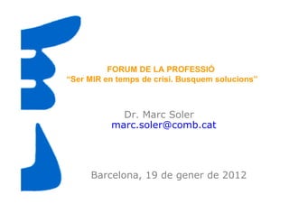 FORUM DE LA PROFESSIÓ
“Ser MIR en temps de crisi. Busquem solucions”



            Dr. Marc Soler
          marc.soler@comb.cat




     Barcelona, 19 de gener de 2012
 