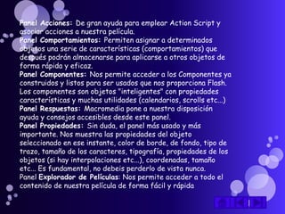 Panel Acciones: De gran ayuda para emplear Action Script y
asociar acciones a nuestra película.
Panel Comportamientos: Permiten asignar a determinados
objetos una serie de características (comportamientos) que
después podrán almacenarse para aplicarse a otros objetos de
forma rápida y eficaz.
Panel Componentes: Nos permite acceder a los Componentes ya
construidos y listos para ser usados que nos proporciona Flash.
Los componentes son objetos "inteligentes" con propiedades
características y muchas utilidades (calendarios, scrolls etc...)
Panel Respuestas: Macromedia pone a nuestra disposición
ayuda y consejos accesibles desde este panel.
Panel Propiedades: Sin duda, el panel más usado y más
importante. Nos muestra las propiedades del objeto
seleccionado en ese instante, color de borde, de fondo, tipo de
trazo, tamaño de los caracteres, tipografía, propiedades de los
objetos (si hay interpolaciones etc...), coordenadas, tamaño
etc... Es fundamental, no debeis perderlo de vista nunca.
Panel Explorador de Películas: Nos permite acceder a todo el
contenido de nuestra película de forma fácil y rápida
 