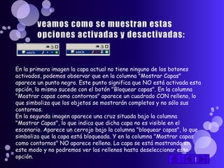 En la primera imagen la capa actual no tiene ninguno de los botones
activados, podemos observar que en la columna "Mostrar Capas"
aparece un punto negro. Este punto significa que NO está activada esta
opción, lo mismo sucede con el botón "Bloquear capas". En la columna
"Mostrar capas como contornos" aparece un cuadrado CON relleno, lo
que simboliza que los objetos se mostrarán completos y no sólo sus
contornos.
En la segunda imagen aparece una cruz situada bajo la columna
"Mostrar Capas", lo que indica que dicha capa no es visible en el
escenario. Aparece un cerrojo bajo la columna "bloquear capas", lo que
simboliza que la capa está bloqueada. Y en la columna "Mostrar capas
como contornos" NO aparece relleno. La capa se está mostrando en
este modo y no podremos ver los rellenos hasta deseleccionar esta
opción.
 