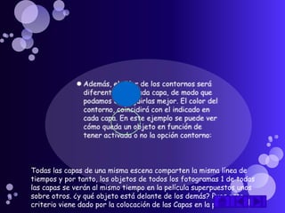 Todas las capas de una misma escena comparten la misma línea de
tiempos y por tanto, los objetos de todos los fotogramas 1 de todas
las capas se verán al mismo tiempo en la película superpuestos unos
sobre otros. ¿y qué objeto está delante de los demás? Pues este
criterio viene dado por la colocación de las Capas en la película.
 