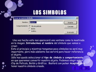 Una vez hecho esto nos aparecerá una ventana como la mostrada
en la imagen. Introducimos el nombre del símbolo que vamos a
crear.
Esto al principio y mientras tengamos poco símbolos no será muy
importante, pero más adelante nos servirá para hacer referencia
al objeto.
Sólo nos queda seleccionar el tipo de símbolo o comportamiento
en que queremos convertir nuestro objeto. Podemos elegir entre
Clip de Película, Botón y Gráfico. Bastará con pulsar Aceptar para
tener nuestro símbolo creado.
 