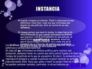 GRAFICOS
Los Gráficos son símbolos que nos permiten representar objetos
estáticos y animaciones sencillas.
En caso de que utilicemos un símbolo gráfico para realizar una
animación, debemos tener en cuenta que ésta estará ligada a la línea de
tiempo de la película en la que se encuentre. Es decir, la animación se
reproducirá siempre y cuando la película original también se esté
reproduciendo. Esto hace que, pese a tener su propia línea de tiempo,
no puedan contener sonidos, controles ni otros símbolos gráficos.
 
