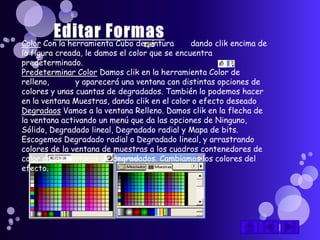 Color Con la herramienta Cubo de pintura       dando clik encima de
la figura creada, le damos el color que se encuentra
predeterminado.
Predeterminar Color Damos clik en la herramienta Color de
relleno,       y aparecerá una ventana con distintas opciones de
colores y unas cuantas de degradados. También lo podemos hacer
en la ventana Muestras, dando clik en el color o efecto deseado
Degradaos Vamos a la ventana Relleno. Damos clik en la flecha de
la ventana activando un menú que da las opciones de Ninguno,
Sólido, Degradado lineal, Degradado radial y Mapa de bits.
Escogemos Degradado radial o Degradado lineal, y arrastrando
colores de la ventana de muestras a los cuadros contenedores de
color en las ventanas de degradados. Cambiamos los colores del
efecto.
 