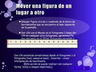 Con clik sostenido arrastramos desde el fotograma 1 al
fotograma final, vamos al menú - Insertar – crear
interpolación de movimiento.
         (Esta acción se puede realizar con cualquier
forma, texto o imagen importada.)
 