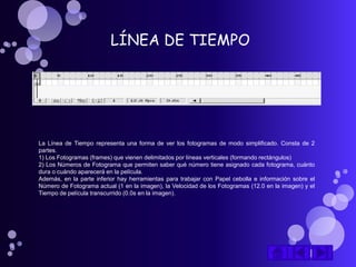 LÍNEA DE TIEMPO




La Línea de Tiempo representa una forma de ver los fotogramas de modo simplificado. Consta de 2
partes.
1) Los Fotogramas (frames) que vienen delimitados por líneas verticales (formando rectángulos)
2) Los Números de Fotograma que permiten saber qué número tiene asignado cada fotograma, cuánto
dura o cuándo aparecerá en la película.
Además, en la parte inferior hay herramientas para trabajar con Papel cebolla e información sobre el
Número de Fotograma actual (1 en la imagen), la Velocidad de los Fotogramas (12.0 en la imagen) y el
Tiempo de película transcurrido (0.0s en la imagen).
 