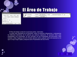 El Área de trabajo consta de numerosas partes, veámoslas:
   La parte más importante es el Escenario, sobre el escenario dibujaremos y colocaremos
los diferentes elementos de la película que estemos realizando. El escenario tiene unas
propiedades muy importantes, ya que coinciden con las Propiedades del documento. Para
acceder a ellas, hagamos clic con el botón derecho sobre cualquier parte del escenario en la
que no haya ningún objeto y después sobre Propiedades del documento:
 