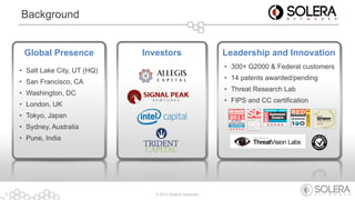 © 2013 Solera Networks2
Background
Global Presence
• Salt Lake City, UT (HQ)
• San Francisco, CA
• Washington, DC
• London, UK
• Tokyo, Japan
• Sydney, Australia
• Pune, India
Investors Leadership and Innovation
• 300+ G2000 & Federal customers
• 14 patents awarded/pending
• Threat Research Lab
• FIPS and CC certification
 