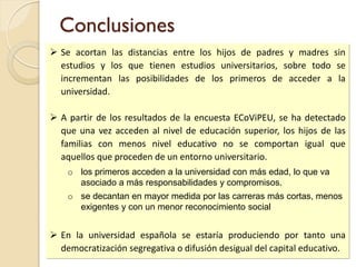 Conclusiones
 Se acortan las distancias entre los hijos de padres y madres sin
estudios y los que tienen estudios universitarios, sobre todo se
incrementan las posibilidades de los primeros de acceder a la
universidad.
 A partir de los resultados de la encuesta ECoViPEU, se ha detectado
que una vez acceden al nivel de educación superior, los hijos de las
familias con menos nivel educativo no se comportan igual que
aquellos que proceden de un entorno universitario.
o los primeros acceden a la universidad con más edad, lo que va
asociado a más responsabilidades y compromisos.
o se decantan en mayor medida por las carreras más cortas, menos
exigentes y con un menor reconocimiento social
 En la universidad española se estaría produciendo por tanto una
democratización segregativa o difusión desigual del capital educativo.
 
