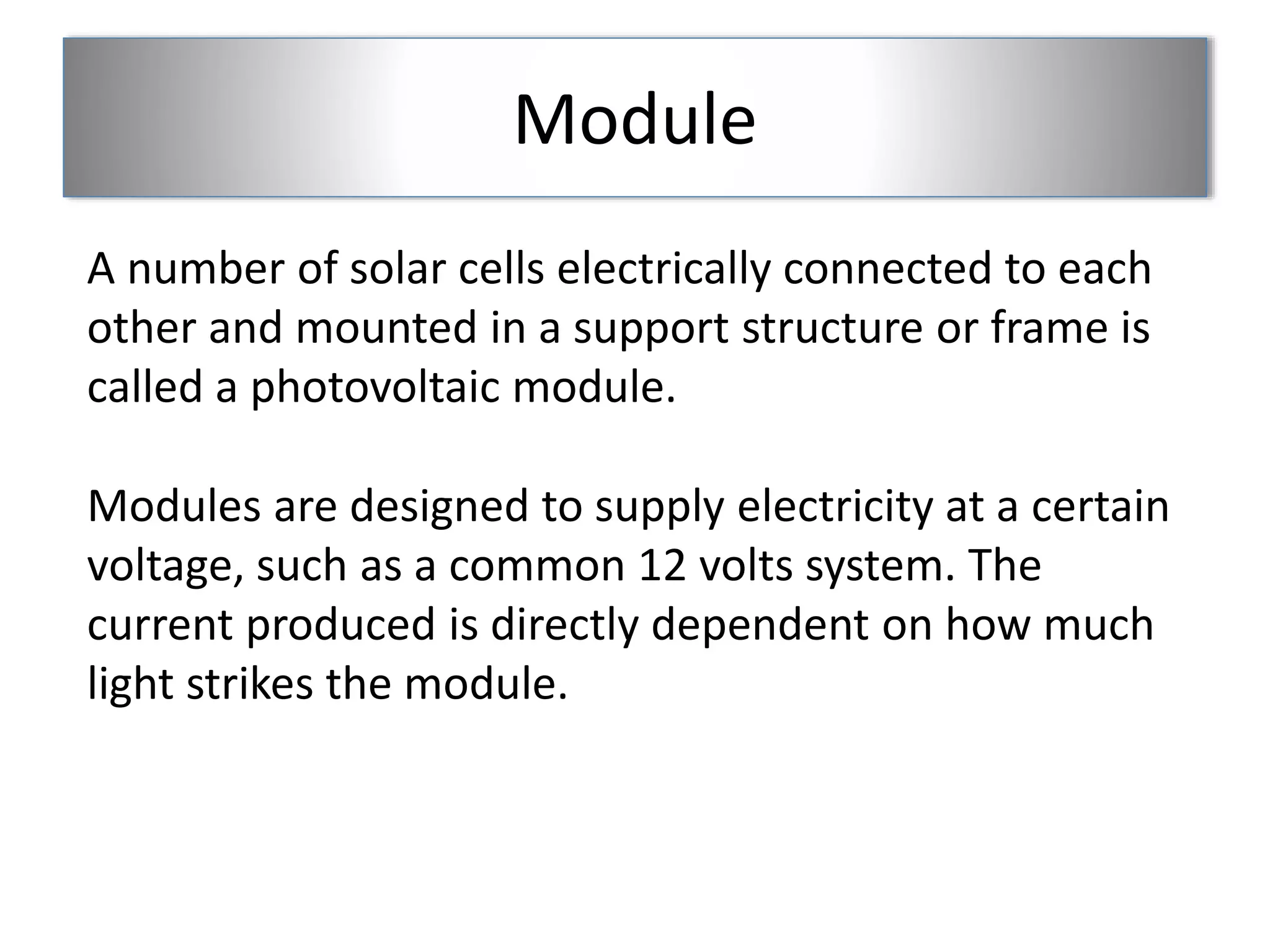 Module 
A number of solar cells electrically connected to each 
other and mounted in a support structure or frame is 
called a photovoltaic module. 
Modules are designed to supply electricity at a certain 
voltage, such as a common 12 volts system. The 
current produced is directly dependent on how much 
light strikes the module. 
 