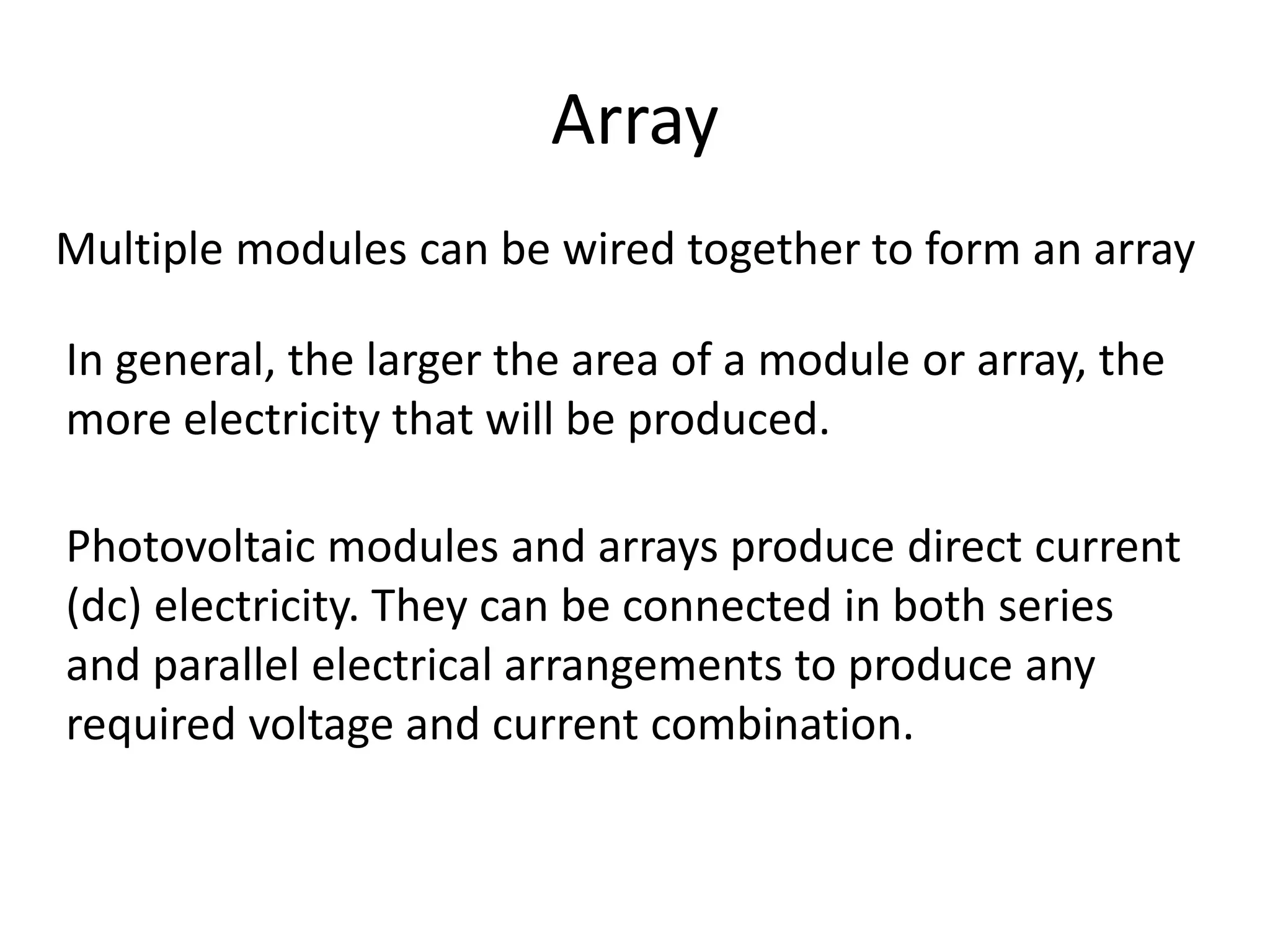 Array 
Multiple modules can be wired together to form an array 
In general, the larger the area of a module or array, the 
more electricity that will be produced. 
Photovoltaic modules and arrays produce direct current 
(dc) electricity. They can be connected in both series 
and parallel electrical arrangements to produce any 
required voltage and current combination. 
 