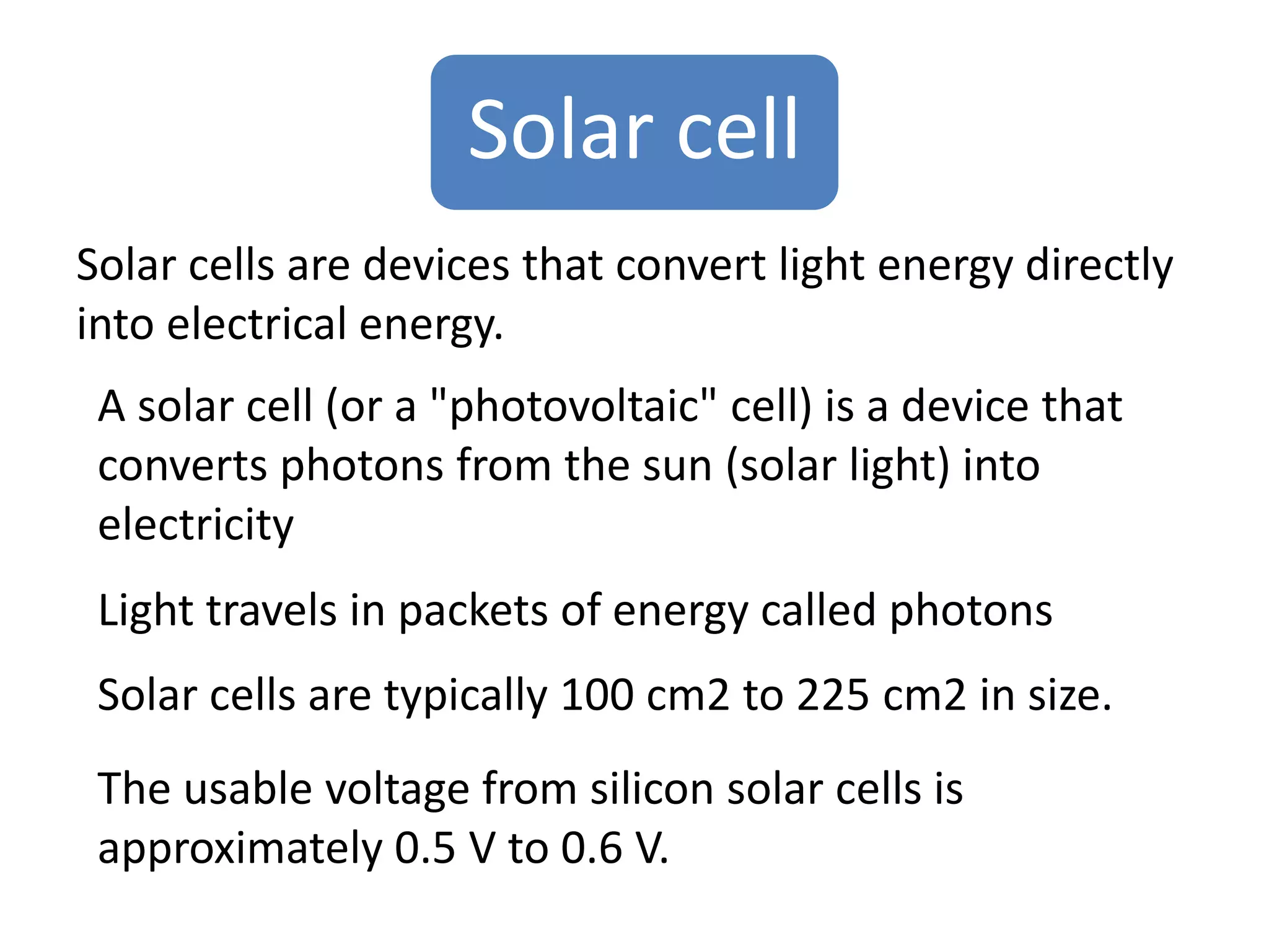 Solar cell 
Solar cells are devices that convert light energy directly 
into electrical energy. 
A solar cell (or a "photovoltaic" cell) is a device that 
converts photons from the sun (solar light) into 
electricity 
Light travels in packets of energy called photons 
Solar cells are typically 100 cm2 to 225 cm2 in size. 
The usable voltage from silicon solar cells is 
approximately 0.5 V to 0.6 V. 
 