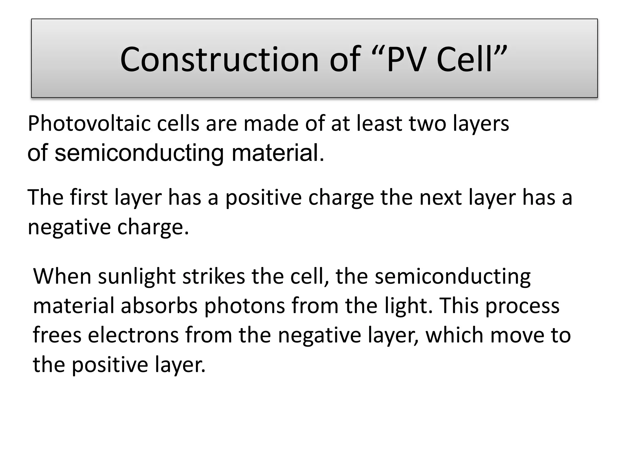 Construction of “PV Cell” 
Photovoltaic cells are made of at least two layers 
of semiconducting material. 
The first layer has a positive charge the next layer has a 
negative charge. 
When sunlight strikes the cell, the semiconducting 
material absorbs photons from the light. This process 
frees electrons from the negative layer, which move to 
the positive layer. 
 