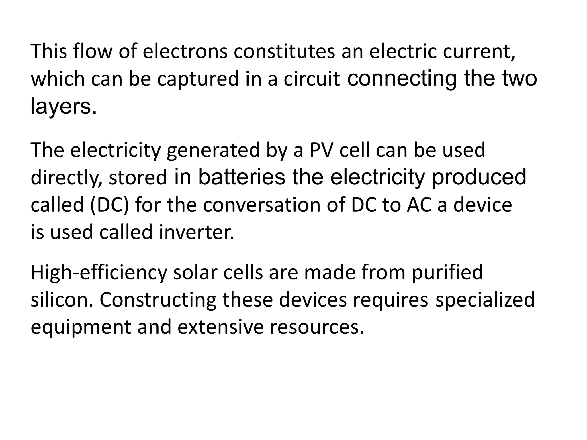 This flow of electrons constitutes an electric current, 
which can be captured in a circuit connecting the two 
layers. 
The electricity generated by a PV cell can be used 
directly, stored in batteries the electricity produced 
called (DC) for the conversation of DC to AC a device 
is used called inverter. 
High-efficiency solar cells are made from purified 
silicon. Constructing these devices requires specialized 
equipment and extensive resources. 
 
