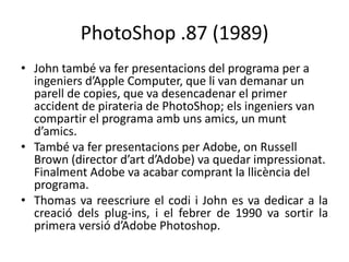 PhotoShop .87 (1989)
• John també va fer presentacions del programa per a
ingeniers d’Apple Computer, que li van demanar un
parell de copies, que va desencadenar el primer
accident de pirateria de PhotoShop; els ingeniers van
compartir el programa amb uns amics, un munt
d’amics.
• També va fer presentacions per Adobe, on Russell
Brown (director d’art d’Adobe) va quedar impressionat.
Finalment Adobe va acabar comprant la llicència del
programa.
• Thomas va reescriure el codi i John es va dedicar a la
creació dels plug-ins, i el febrer de 1990 va sortir la
primera versió d’Adobe Photoshop.

 
