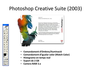 Photoshop Creative Suite (2003)

•
•
•
•
•

Comandament d’Ombres/Iluminació
Comandament d’igualar color (Match Color)
Histograma en temps real
Suport de 2 GB
Camera RAW 2.x

 
