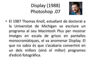 Display (1988)
Photoshop .07
• El 1987 Thomas Knoll, estudiant de doctorat a
la Universitat de Michigan va escriure un
programa al seu Macintosh Plus per mostrar
imatges en escala de grisos en pantalles
monocromàtiques, el va anomenar Display. El
que no sabia és que s’acabaria convertint en
un dels millors (sinó el millor) programes
d’edició fotogràfica.

 