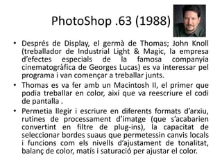 PhotoShop .63 (1988)
• Després de Display, el germà de Thomas; John Knoll
(treballador de Industrial Light & Magic, la empresa
d’efectes especials de la famosa companyia
cinematogràfica de Georges Lucas) es va interessar pel
programa i van començar a treballar junts.
• Thomas es va fer amb un Macintosh II, el primer que
podia treballar en color, així que va reescriure el codi
de pantalla .
• Permetia llegir i escriure en diferents formats d’arxiu,
rutines de processament d’imatge (que s’acabarien
convertint en filtre de plug-ins), la capacitat de
seleccionar bordes suaus que permetessin canvis locals
i funcions com els nivells d’ajustament de tonalitat,
balanç de color, matís i saturació per ajustar el color.

 