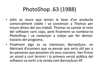 PhotoShop .63 (1988)
• John va veure que tenien la base d’un producte
comercialment viable i va convèncer a Thomas per
treure diners del seu treball. Thomas va canviar el nom
del software varis cops, però finalment va nombrar-lo
PhotoShop i va començar a viatjar per fer demostracions del programa.
• Finalment algú es va interessar; BarneyScan, un
fabricant d’scanners que va pensar que seria útil per a
les persones que posseïen els seus scanners. Van firmar
un acord a curt termini i la primera versió pública del
software va sortir a la venda com BarneyScan XP

 