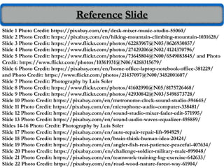 Reference Slide
Slide 1 Photo Credit: https://pixabay.com/en/desk-mixer-music-studio-55060/
Slide 2 Photo Credit: https://pixabay.com/en/hiking-mountain-climbing-mountain-1031628/
Slide 3 Photo Credit: https://www.flickr.com/photos/62283967@N05/8626930857/
Slide 4 Photo Credit: https://www.flickr.com/photos/27429206@N02/4124370796/
Slide 5 Photo Credit: https://www.flickr.com/photos/73645804@N00/6549083845/ and Photo
Credit: https://www.flickr.com/photos/10361931@N06/4268315679/
Slide 6 Photo Credit: https://pixabay.com/en/home-office-laptop-notebook-office-381229/
and Photo Credit: https://www.flickr.com/photos/21437097@N00/3452001607/
Slide 7 Photo Credit: Photography by Luis Soler
Slide 8 Photo Credit: https://www.flickr.com/photos/41602990@N05/8175726468/
Slide 9 Photo Credit: https://www.flickr.com/photos/42930842@N03/5498573728/
Slide 10 Photo Credit: https://pixabay.com/en/metronome-clock-sound-studio-594645/
Slide 11 Photo Credit: https://pixabay.com/en/microphone-audio-computer-338481/
Slide 12 Photo Credit: https://pixabay.com/en/sound-studio-mixer-fader-edit-571995/
Slide 13 Photo Credit: https://pixabay.com/en/sound-audio-waves-equalizer-495859/
Slides 14-16 Photo Credit: Photography by Luis Soler
Slide 17 Photo Credit: https://pixabay.com/en/auto-repair-repair-lift-984929/
Slide 18 Photo Credit: https://pixabay.com/en/brain-think-human-idea-20424/
Slide 19 Photo Credit: https://pixabay.com/en/angler-fish-rest-patience-peaceful-407634/
Slide 20 Photo Credit: https://pixabay.com/en/challenge-soldier-military-male-899048/
Slide 21 Photo Credit: https://pixabay.com/en/teamwork-training-log-exercise-642633/
Slide 22 Photo Credit: https://pixabay.com/en/road-wood-nature-forest-way-61904/
 