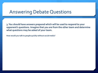 Answering Debate Questions
3.You should have answers prepared which will be used to respond to your
opponent’s questions. Imagine that you are from the other team and determine
what questions may be asked of your team.
How would you talk to people quickly without social media?
 