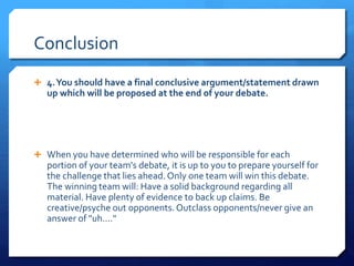 Conclusion
 4.You should have a final conclusive argument/statement drawn
up which will be proposed at the end of your debate.
 When you have determined who will be responsible for each
portion of your team's debate, it is up to you to prepare yourself for
the challenge that lies ahead.Only one team will win this debate.
The winning team will: Have a solid background regarding all
material. Have plenty of evidence to back up claims. Be
creative/psyche out opponents.Outclass opponents/never give an
answer of "uh...."
 