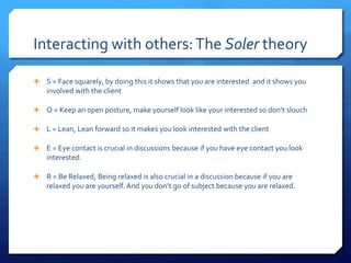 Interacting with others:The Soler theory
 S = Face squarely, by doing this it shows that you are interested and it shows you
involved with the client
 O = Keep an open posture, make yourself look like your interested so don’t slouch
 L = Lean, Lean forward so it makes you look interested with the client
 E = Eye contact is crucial in discussions because if you have eye contact you look
interested.
 R = Be Relaxed, Being relaxed is also crucial in a discussion because if you are
relaxed you are yourself. And you don’t go of subject because you are relaxed.
 