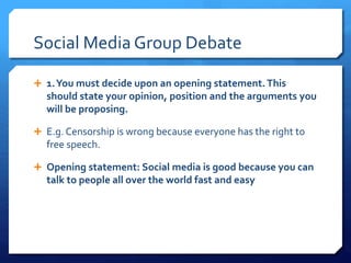 Social Media Group Debate
 1.You must decide upon an opening statement. This
should state your opinion, position and the arguments you
will be proposing.
 E.g. Censorship is wrong because everyone has the right to
free speech.
 Opening statement: Social media is good because you can
talk to people all over the world fast and easy
 
