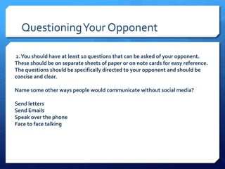 QuestioningYour Opponent
2.You should have at least 10 questions that can be asked of your opponent.
These should be on separate sheets of paper or on note cards for easy reference.
The questions should be specifically directed to your opponent and should be
concise and clear.
Name some other ways people would communicate without social media?
Send letters
Send Emails
Speak over the phone
Face to face talking
 