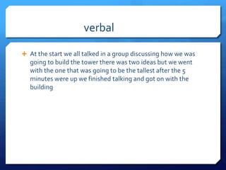 verbal
 At the start we all talked in a group discussing how we was
going to build the tower there was two ideas but we went
with the one that was going to be the tallest after the 5
minutes were up we finished talking and got on with the
building
 