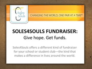 SOLES4SOULS FUNDRAISER: Give hope. Get funds. Soles4Souls offers a different kind of fundraiser for your school or student club—the kind that makes a difference in lives around the world. 