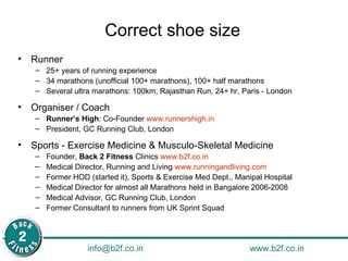 Correct shoe size Runner 25+ years of running experience  34 marathons (unofficial 100+ marathons), 100+ half marathons Several ultra marathons: 100km, Rajasthan Run, 24+ hr, Paris - London Organiser / Coach Runner’s High : Co-Founder  www.runnershigh.in   President, GC Running Club, London Sports - Exercise Medicine & Musculo-Skeletal Medicine Founder,  Back 2 Fitness  Clinics  www.b2f.co.in   Medical Director, Running and Living  www.runningandliving.com   Former HOD (started it), Sports & Exercise Med Dept., Manipal Hospital Medical Director for almost all Marathons held in Bangalore 2006-2008 Medical Advisor, GC Running Club, London Former Consultant to runners from UK Sprint Squad 