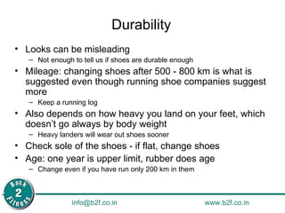 Durability Looks can be misleading Not enough to tell us if shoes are durable enough Mileage: changing shoes after 500 - 800 km is what is suggested even though running shoe companies suggest more Keep a running log Also depends on how heavy you land on your feet, which doesn’t go always by body weight Heavy landers will wear out shoes sooner Check sole of the shoes - if flat, change shoes Age: one year is upper limit, rubber does age Change even if you have run only 200 km in them 