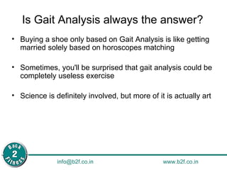 Is Gait Analysis always the answer? Buying a shoe only based on Gait Analysis is like getting married solely based on horoscopes matching Sometimes, you'll be surprised that gait analysis could be completely useless exercise Science is definitely involved, but more of it is actually art 