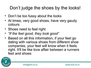 Don’t judge the shoes by the looks! Don’t be too fussy about the looks At times, very good shoes, have very gaudy colours Shoes need to feel right “ If the feel good, they look good”   Based on all this information, if your feet go dating with various shoes from different shoe companies, your feet will know when it feels right. It'll be like love affair between a runners feet and shoes 