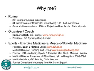 Why me? Runner 25+ years of running experience  34 marathons (unofficial 100+ marathons), 100+ half marathons Several ultra marathons: 100km, Rajasthan Run, 24+ hr, Paris - London Organiser / Coach Runner’s High : Co-Founder  www.runnershigh.in   President, GC Running Club, London Sports - Exercise Medicine & Musculo-Skeletal Medicine Founder,  Back 2 Fitness  Clinics  www.b2f.co.in   Medical Director, Running and Living  www.runningandliving.com   Former HOD (started it), Sports & Exercise Med Dept., Manipal Hospital Medical Director for almost all Marathons held in Bangalore 2006-2008 Medical Advisor, GC Running Club, London Former Consultant to runners from UK Sprint Squad 