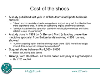 Cost of the shoes A study published last year in British Journal of Sports Medicine showed:  “ cheap and moderately priced running shoes are just as good, if not better than more expensive ones, in terms of cushioning impact and over all comfort” "comfort is a subjective sensation based on individual preferences and is not related to cost or cushioning" A study done in 1989 by Dr Bernard Marti (a leading preventive medicine specialist from Switzerland) involving 4,358 runners, showed "runners wearing top of the line running shoes were 123% more likely to get injured, than runners in cheaper running shoes” Suggest shoes between Rs 4,000 - 6,000  Better still, during sale period Kalenji , from Decathlon, a French based company is a great option Rs 1,200 to 4,000 