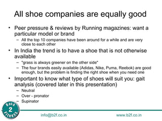 All shoe companies are equally good Peer pressure & reviews by Running magazines: want a particular model or brand All the top 10 companies have been around for a while and are very close to each other In India the trend is to have a shoe that is not otherwise available "grass is always greener on the other side" The four brands easily available (Adidas, Nike, Puma, Reebok) are good enough, but the problem is finding the right shoe when you need one Important to know what type of shoes will suit you: gait analysis (covered later in this presentation) Neutral Over - pronator  Supinator 