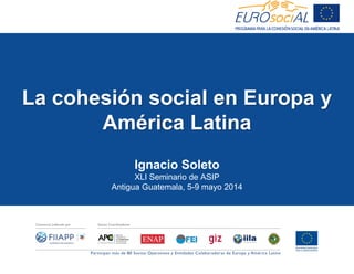 La cohesión social en Europa y
América Latina
Ignacio Soleto
XLI Seminario de ASIP
Antigua Guatemala, 5-9 mayo 2014
 