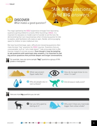 [SOLE]TOOLKIT



                                                                “Ask BIG questions,
                                                                 find BIG answers.”
  03 DISCOVER                                                               — Sugata Mitra
                 What makes a good question?

  The magic sparked by the SOLE experience emerges from fascinating
  questions igniting children’s curiosity. When launching a SOLE, it is
  important for educators to model a spirit of wonder to set the tone. By
  demonstrating their own inquisitiveness when introducing queries for kids
  to explore, adult facilitators will create an open, flexible, and encouraging
  space for children to take intellectual risks.

  We have found that large, open, difficult and interesting questions often
  make the best “big” questions for SOLE inquiries. Questions that are
  unanswerable; such as “who made space?” help encourage kids to offer
  theories instead of concrete answers. Even though it may be tempting
  to ask questions with seemingly easy answers, it is important to ask
  big picture questions that promote deeper and longer conversations.

        For example, here are some sample “big” questions a group of fifth
        graders investigated:


    	        	

                                  What was ancient                                 How do my eyes know to cry
                                  Egypt really like?                               when I’m sad?



                                  Why do people slip on                            Did dinosaurs really exist?
                                  wet surfaces?

    	        	


        Here are more big questions you can ask:

    	        	

                                  Can you kill a goat by                           Why aren’t there any mammals
                                  staring at it?                                   bigger than a blue whale?




  DISCOVER                                                                                                        9
 