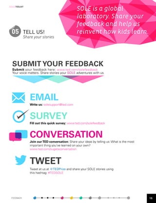 [SOLE]TOOLKIT
                                                 SOLE is a global
                                                 laboratory. Share your
                                                 feedback and help us
  05 TELL US!                                    reinvent how kids learn.
            Share your stories




  SUBMIT YOUR FEEDBACK
  Submit your feedback here: www.ted.com/solefeedback
  Your voice matters. Share stories your SOLE adventures with us.




                EMAIL
                Write us: solesupport@ted.com



                SURVEY
                Fill out this quick survey: www.ted.com/solefeedback



                CONVERSATION
                Join our TED conversation: Share your ideas by telling us: What is the most
                important thing you’ve learned on your own?
                www.ted.com/sugataconversation



                TWEET
                Tweet at us at @TEDPrize and share your SOLE stories using
                this hashtag: #TEDSOLE




 FEEDBACK                                                                                     16
 