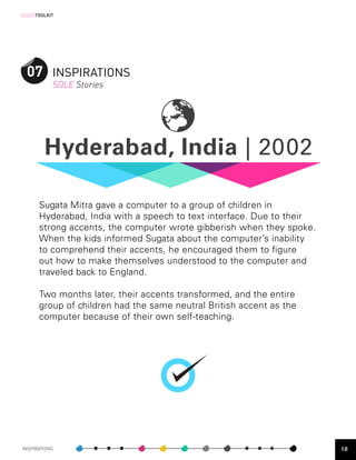 [SOLE]TOOLKIT




  07 INSPIRATIONS
            SOLE Stories




         Hyderabad, India | 2002

       Sugata Mitra gave a computer to a group of children in
       Hyderabad, India with a speech to text interface. Due to their
       strong accents, the computer wrote gibberish when they spoke.
       When the kids informed Sugata about the computer’s inability
       to comprehend their accents, he encouraged them to figure
       out how to make themselves understood to the computer and
       traveled back to England.

       Two months later, their accents transformed, and the entire
       group of children had the same neutral British accent as the
       computer because of their own self-teaching.




INSPIRATIONS                                                            18
 