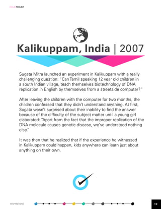 [SOLE]TOOLKIT




      Kalikuppam, India | 2007

        Sugata Mitra launched an experiment in Kalikuppam with a really
        challenging question: “Can Tamil speaking 12 year old children in
        a south Indian village, teach themselves biotechnology of DNA
        replication in English by themselves from a streetside computer?”

        After leaving the children with the computer for two months, the
        children confessed that they didn’t understand anything. At first,
        Sugata wasn’t surprised about their inability to find the answer
        because of the difficulty of the subject matter until a young girl
        elaborated: “Apart from the fact that the improper replication of the
        DNA molecule causes genetic disease, we’ve understood nothing
        else.”

        It was then that he realized that if the experience he witnessed
        in Kalikuppam could happen, kids anywhere can learn just about
        anything on their own.




INSPIRATIONS                                                                    19
 